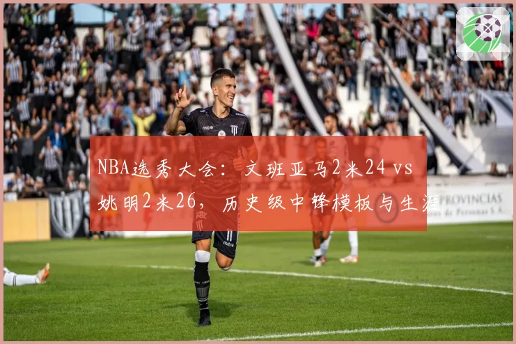 NBA选秀大会：文班亚马2米24 vs 姚明2米26，历史级中锋模板与生涯展望