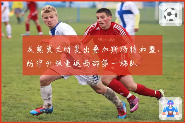 灰熊莫兰特复出叠加斯玛特加盟，防守升级重返西部第一梯队