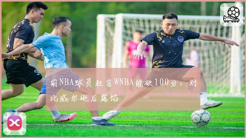 前NBA球员狂言WNBA能砍100分,对比威尔逊后露馅