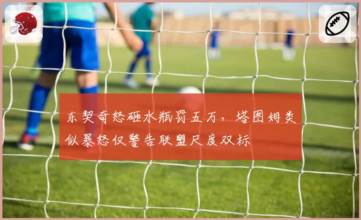 东契奇怒砸水瓶罚五万,塔图姆类似暴怒仅警告联盟尺度双标
