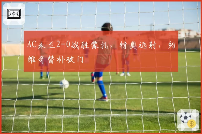 AC米兰2-0战胜蒙扎，特奥远射，约维奇替补破门