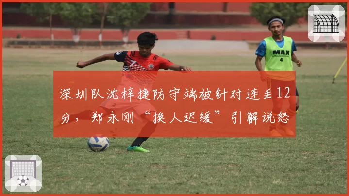 深圳队沈梓捷防守端被针对连丢12分，郑永刚“换人迟缓”引解说怒批