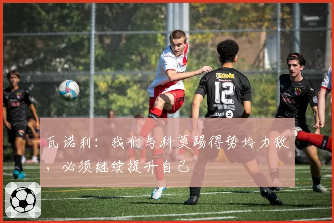 瓦诺利:我们与科莫踢得势均力敌,必须继续提升自己