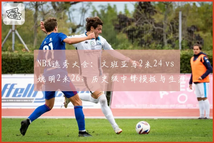 NBA选秀大会：文班亚马2米24 vs 姚明2米26，历史级中锋模板与生涯展望