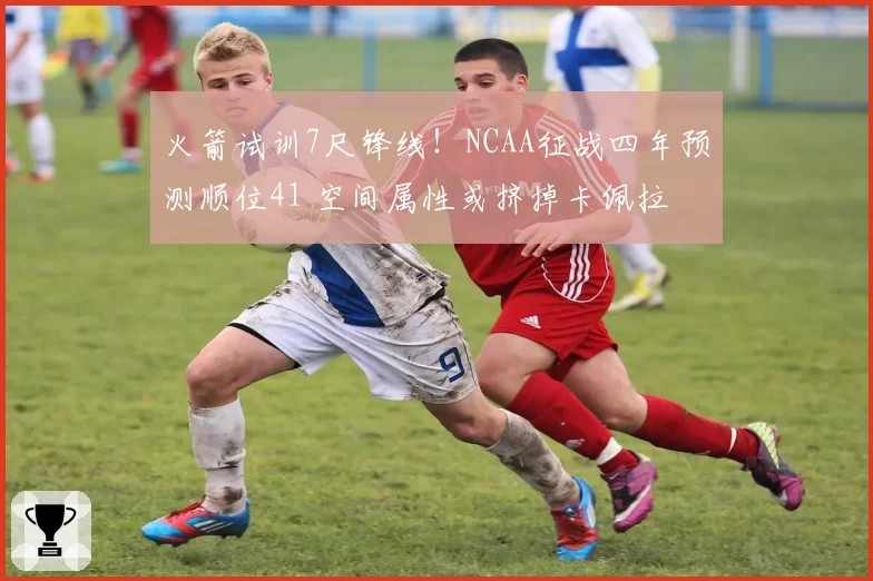 火箭试训7尺锋线！NCAA征战四年预测顺位41 空间属性或挤掉卡佩拉