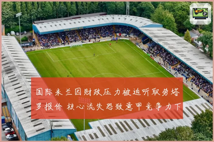 国际米兰因财政压力被迫听取劳塔罗报价 核心流失恐致意甲竞争力下滑