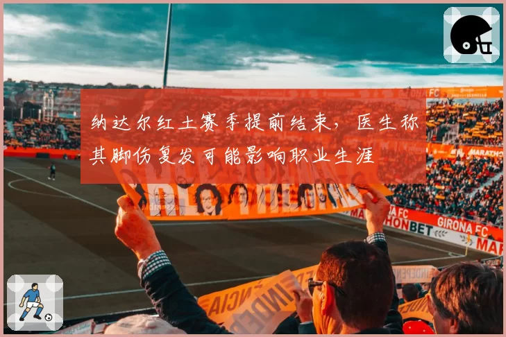 纳达尔红土赛季提前结束,医生称其脚伤复发可能影响职业生涯