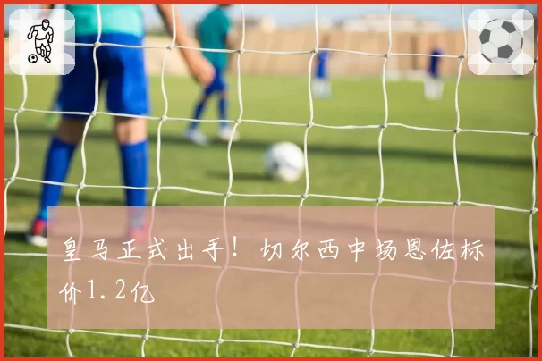 皇马正式出手！切尔西中场恩佐标价1.2亿