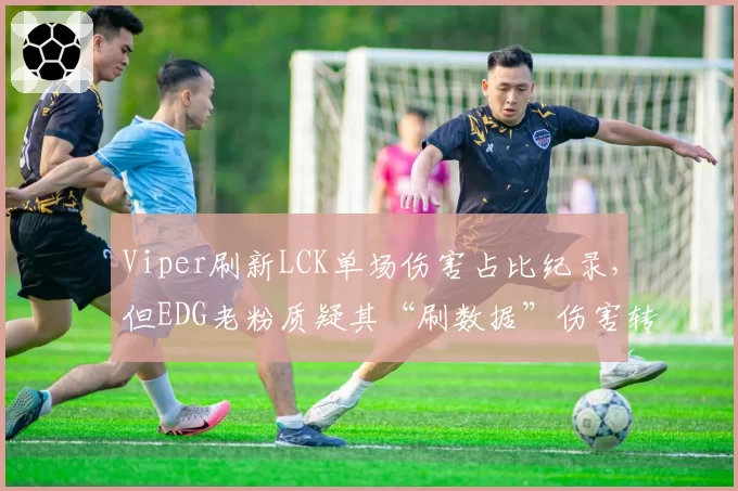 Viper刷新LCK单场伤害占比纪录,但EDG老粉质疑其“刷数据”伤害转化率