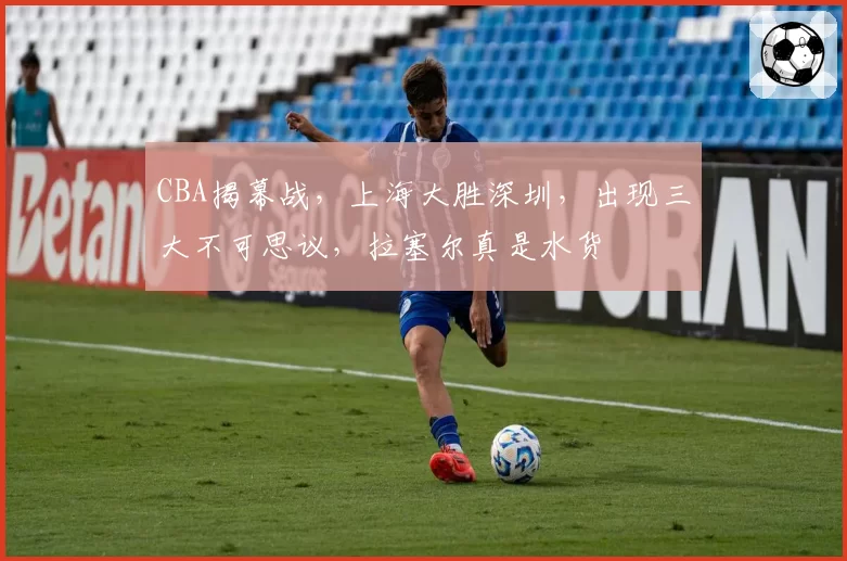 CBA揭幕战，上海大胜深圳，出现三大不可思议，拉塞尔真是水货