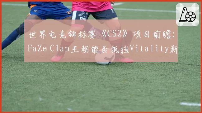世界电竞锦标赛《CS2》项目前瞻：FaZe Clan王朝能否抵挡Vitality新生代冲击？